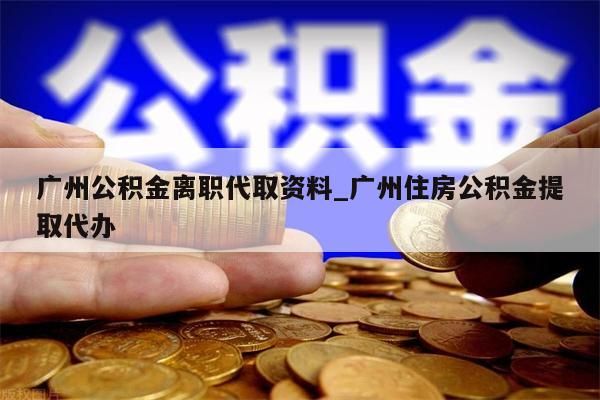 广州公积金离职代取资料_广州住房公积金提取代办